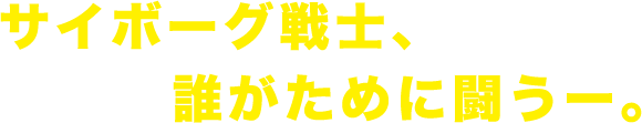 サイボーグ戦士、誰がために闘う―。